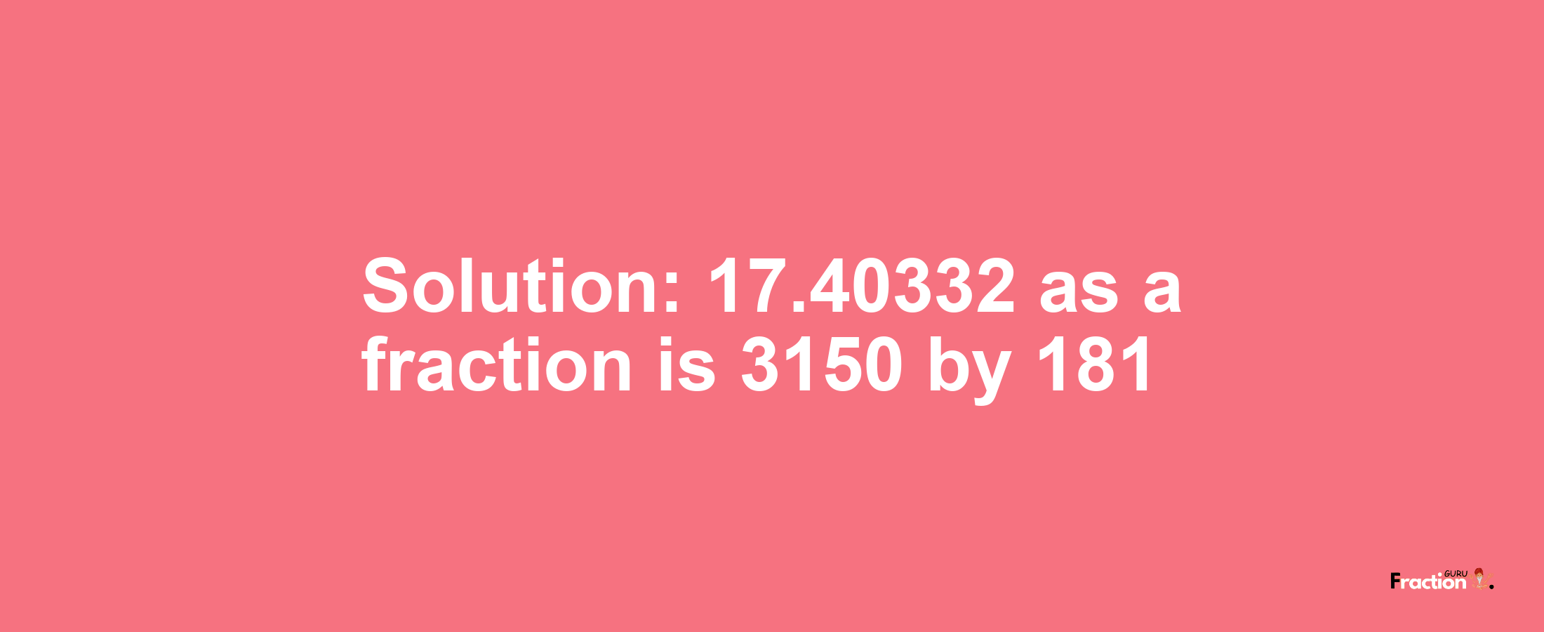 Solution:17.40332 as a fraction is 3150/181